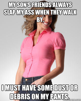 my son's friends always slap my ass when they walk by. i must have some dust or debris on my pants.  Oblivious Suburban Mom