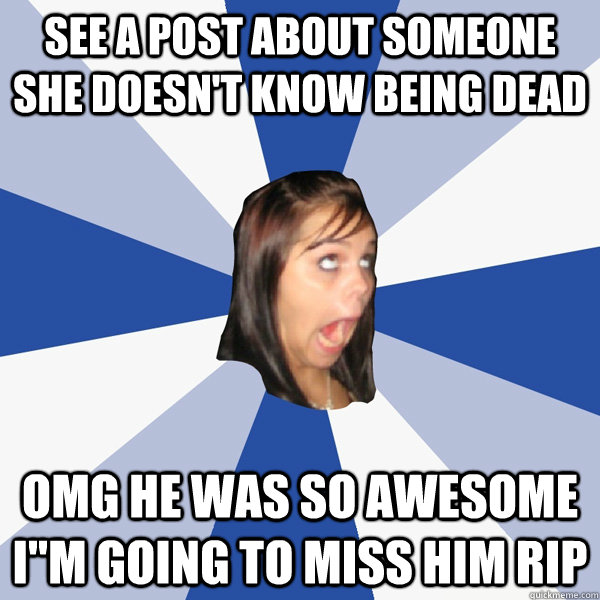 See a post about someone she doesn't know being dead OMG HE WAS SO AWESOME I