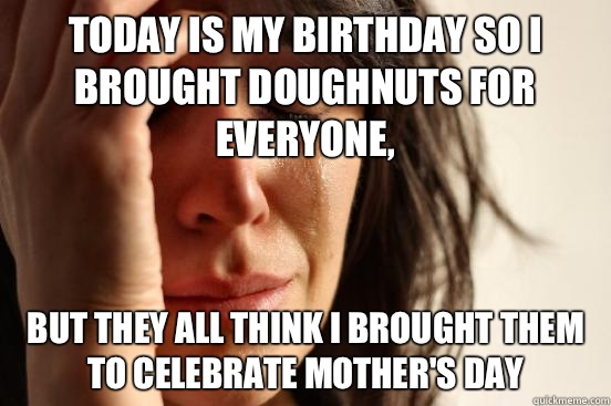 Today is my birthday so I brought doughnuts for everyone, But they all think I brought them to celebrate Mother's Day   First World Problems