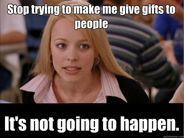 Stop trying to make me give gifts to people It's not going to happen.  Its not going to happen