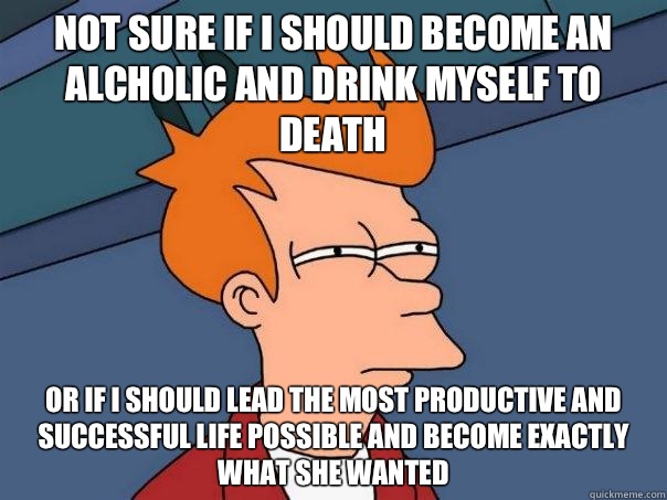 Not sure if I should become an alcholic and drink myself to death Or if I should lead the most productive and successful life possible and become exactly what she wanted  Futurama Fry