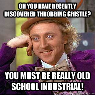 Oh you have recently discovered Throbbing Gristle? You must be really old school industrial!  Condescending Wonka