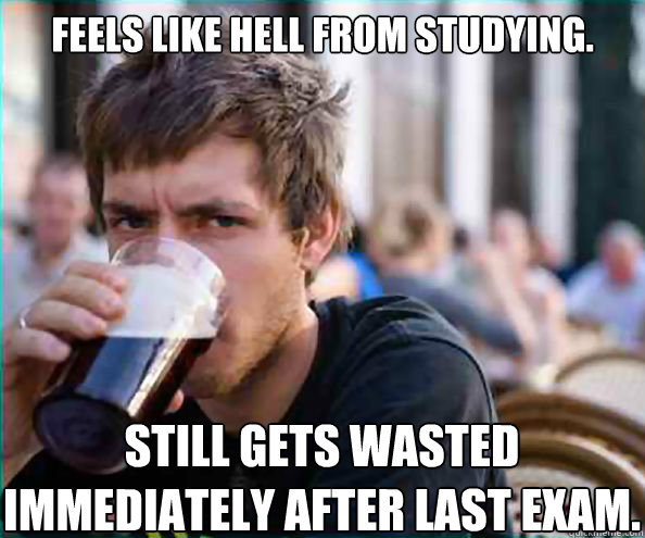 Feels like hell from studying. STILL GETS WASTED IMMEDIATELY AFTER LAST EXAM.  Lazy College Senior