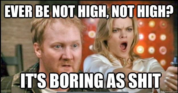 EVER be not high, NOT HIGH?  it's boring as shit  