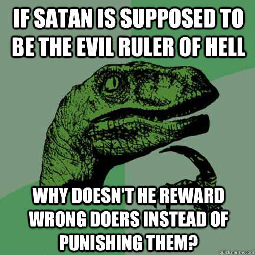 If satan is supposed to be the evil ruler of hell why doesn't he reward wrong doers instead of punishing them? - If satan is supposed to be the evil ruler of hell why doesn't he reward wrong doers instead of punishing them?  Philosoraptor