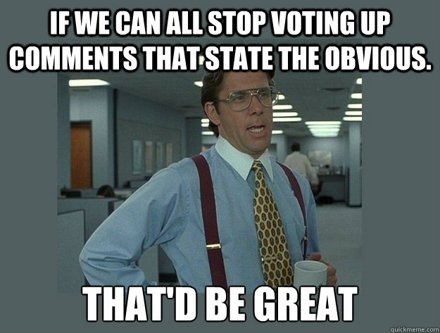 If we can all stop voting up comments that state the obvious. That'd be great - If we can all stop voting up comments that state the obvious. That'd be great  Office Space Lumbergh