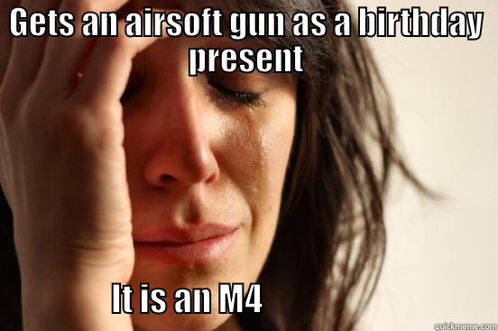 GETS AN AIRSOFT GUN AS A BIRTHDAY PRESENT                   IT IS AN M4                                    First World Problems