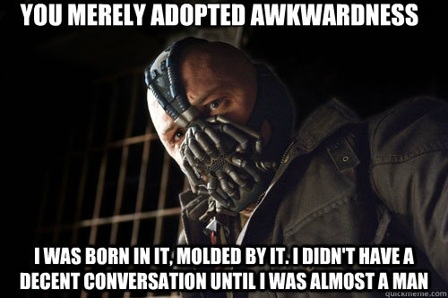 you merely adopted awkwardness i was born in it, molded by it. I didn't have a decent conversation until I was almost a man  Bane