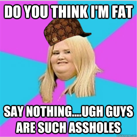 Do you think I'm fat SAY NOTHING....UGH GUYS ARE SUCH ASSHOLES  scumbag fat girl