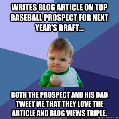 Writes blog article on top baseball prospect for next year's draft... Both the prospect and his dad tweet me that they love the article and blog views triple.   Success Kid