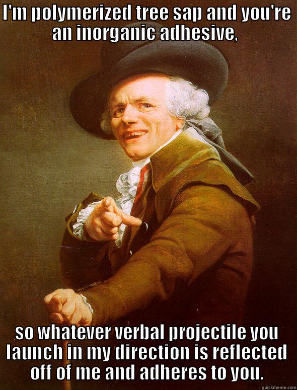 Sheldon Cooper - I'M POLYMERIZED TREE SAP AND YOU'RE AN INORGANIC ADHESIVE,  SO WHATEVER VERBAL PROJECTILE YOU LAUNCH IN MY DIRECTION IS REFLECTED OFF OF ME AND ADHERES TO YOU. Joseph Ducreux