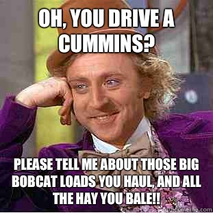 Oh, you drive a Cummins? Please tell me about those big bobcat loads you haul, and all the hay you bale!!  Condescending Wonka