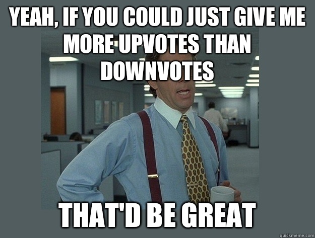 Yeah, if you could just give me more upvotes than downvotes  That'd be great  Office Space Lumbergh