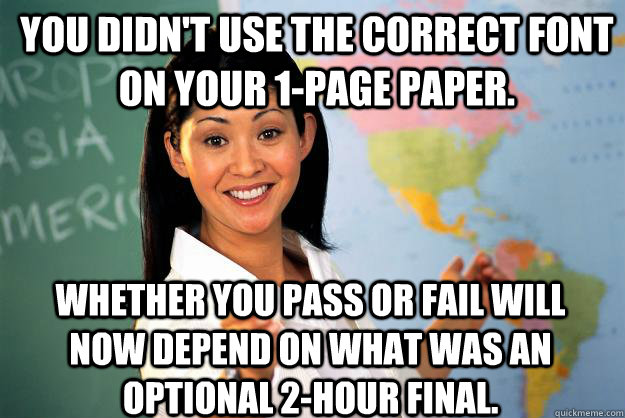 You didn't use the correct font on your 1-page paper. whether you pass or fail will now depend on what was an optional 2-hour final.  Unhelpful High School Teacher