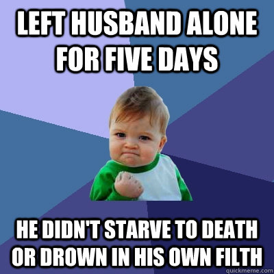 Left husband alone for five days He didn't starve to death or drown in his own filth  Success Kid