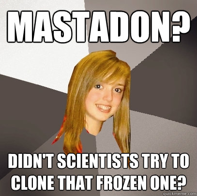 Mastadon? didn't scientists try to clone that frozen one?  Musically Oblivious 8th Grader