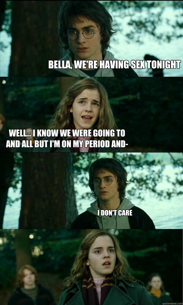 Bella, we're having sex tonight Well... I know we were going to and all but i'm on my period and- I don't care - Bella, we're having sex tonight Well... I know we were going to and all but i'm on my period and- I don't care  Horny Harry