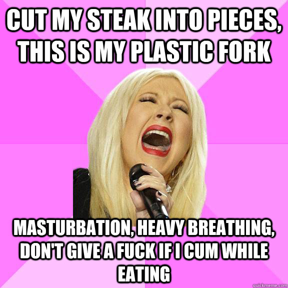 Cut my steak into pieces, this is my plastic fork masturbation, heavy breathing, don't give a fuck if I cum while eating  Wrong Lyrics Christina