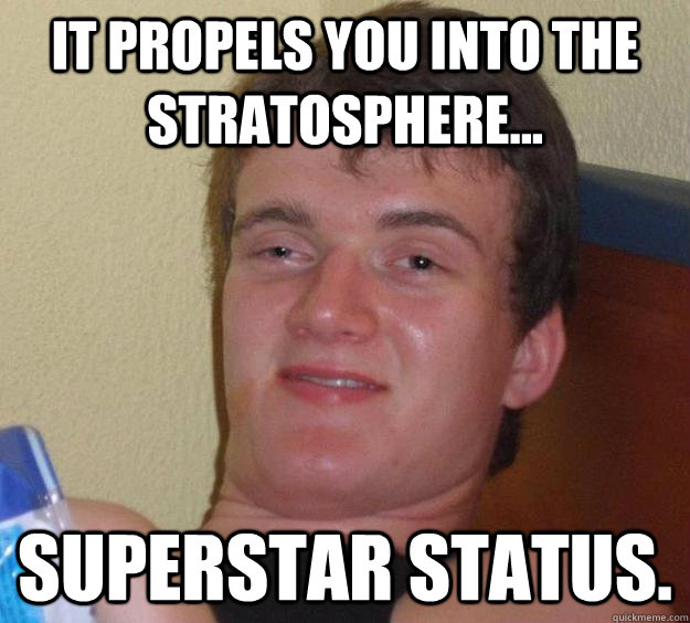 It propels you into the stratosphere... superstar status.  10 Guy