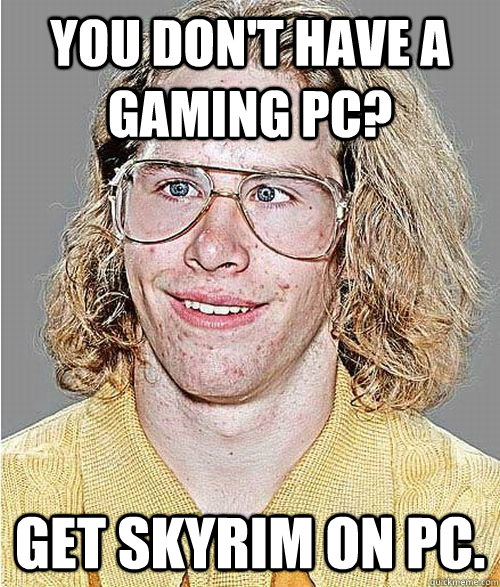 you don't have a gaming pc? Get skyrim on PC. - you don't have a gaming pc? Get skyrim on PC.  NeoGAF Asshole