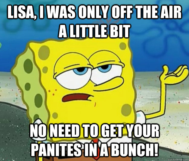 lisa, i was only off the air a little bit no need to get your panites in a bunch!  Tough Spongebob