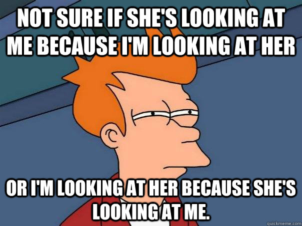 Not sure if she's looking at me because i'm looking at her Or I'm looking at her because she's looking at me.  Futurama Fry