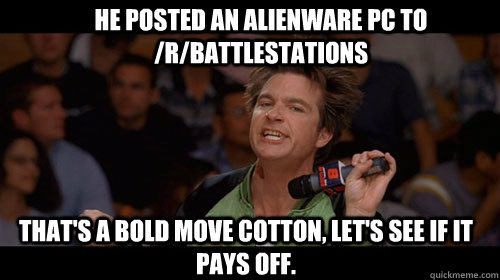 He posted an alienware pc to /r/battlestations that's a bold move cotton, let's see if it pays off.   Bold Move Cotton