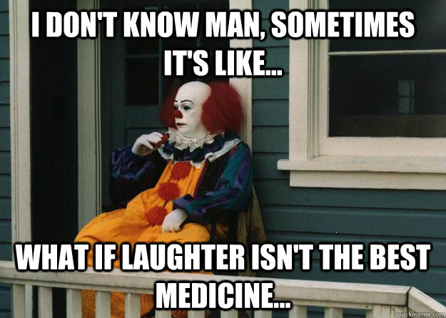 I don't know man, sometimes it's like... what if laughter isn't the best medicine...  