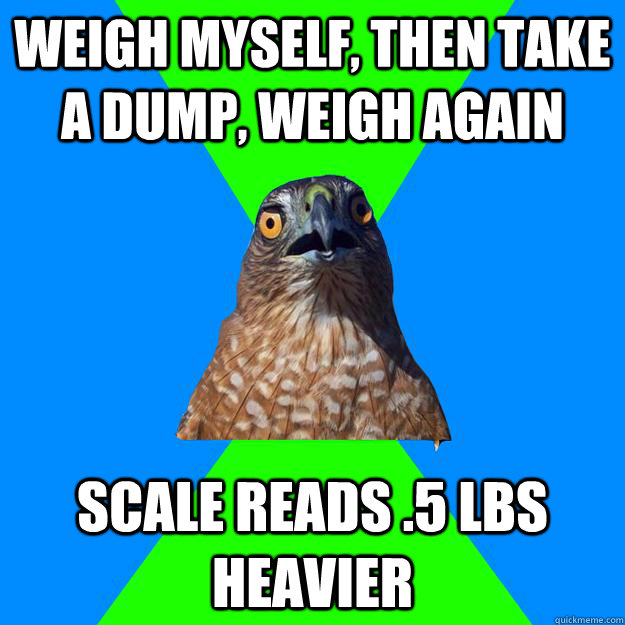 weigh myself, then take a dump, weigh again scale reads .5 lbs heavier  Hawkward