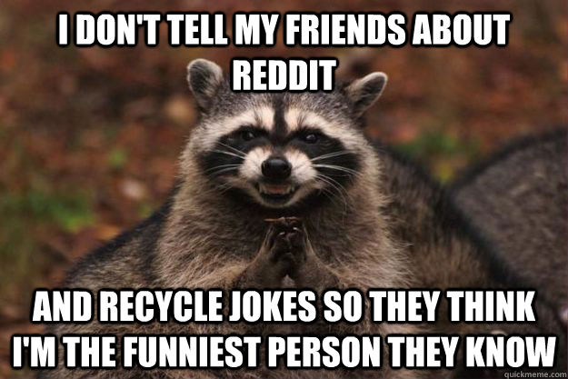 I don't tell my friends about reddit and recycle jokes so they think I'm the funniest person they know  Evil Plotting Raccoon