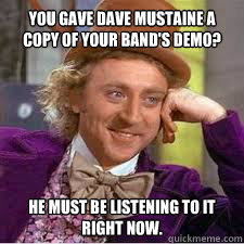 You gave dave mustaine a copy of your band's demo? he must be listening to it right now.  