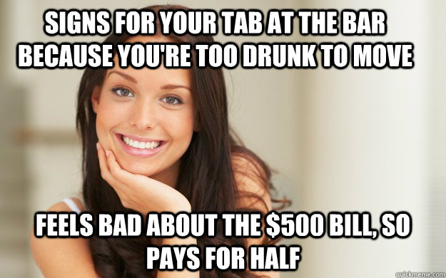 Signs for your tab at the bar because you're too drunk to move Feels bad about the $500 bill, so pays for half  Good Girl Gina