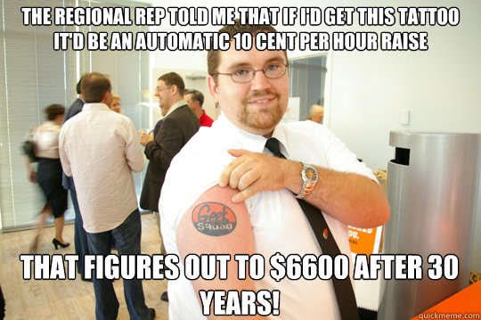 the regional rep told me that if i'd get this tattoo it'd be an automatic 10 cent per hour raise that figures out to $6600 after 30 years!  GeekSquad Gus