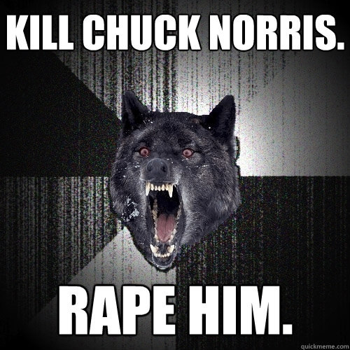 Kill Chuck norris. Rape him.  Insanity Wolf