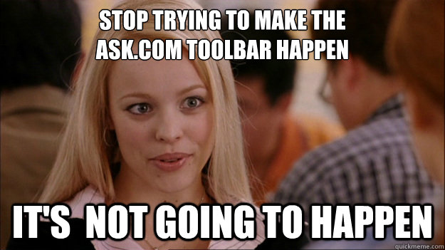 Stop Trying to make the 
ask.com toolbar happen It's  NOT GOING TO HAPPEN - Stop Trying to make the 
ask.com toolbar happen It's  NOT GOING TO HAPPEN  Stop trying to make happen Rachel McAdams