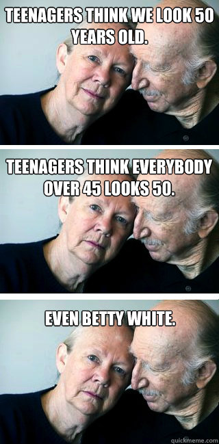 Teenagers think we look 50 years old. Teenagers think everybody over 45 looks 50. even betty white. - Teenagers think we look 50 years old. Teenagers think everybody over 45 looks 50. even betty white.  The Old Grey Mares Not What She Used to Be