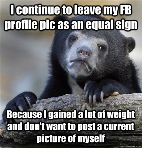 I continue to leave my FB profile pic as an equal sign Because I gained a lot of weight and don't want to post a current picture of myself  Confession Bear