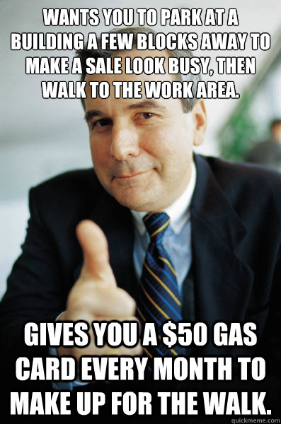 Wants you to park at a building a few blocks away to make a sale look busy, then walk to the work area. Gives you a $50 gas card every month to make up for the walk.  - Wants you to park at a building a few blocks away to make a sale look busy, then walk to the work area. Gives you a $50 gas card every month to make up for the walk.   Good Guy Boss