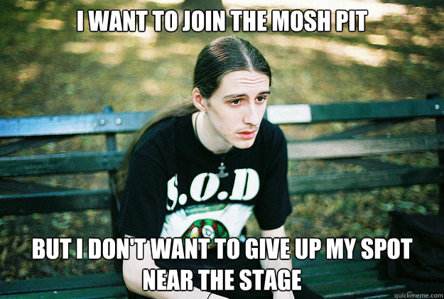 I want to join the mosh pit But I don't want to give up my spot near the stage  First World Metal Problems