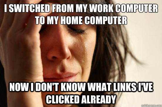 I switched from my work computer to my home computer now I don't know what links I've clicked already  First World Problems