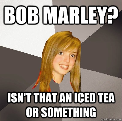 Bob marley? Isn't that an iced tea or something  Musically Oblivious 8th Grader