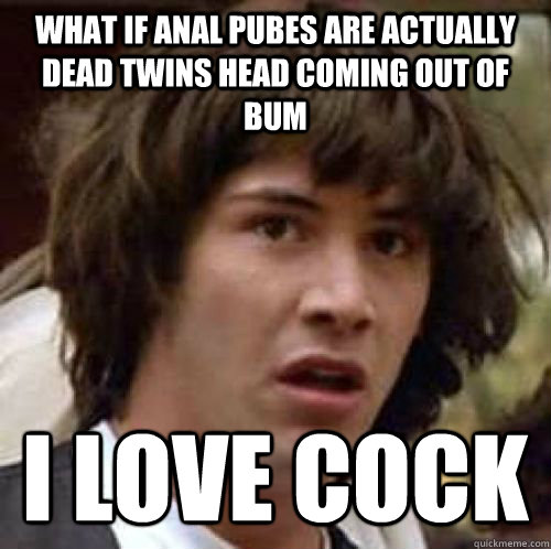 what if anal pubes are actually dead twins head coming out of bum i love cock  conspiracy keanu