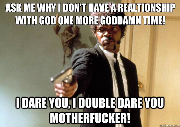 Ask me why i don't have a realtionship with god one more goddamn time! i dare you, i double dare you motherfucker! - Ask me why i don't have a realtionship with god one more goddamn time! i dare you, i double dare you motherfucker!  Samuel L Jackson