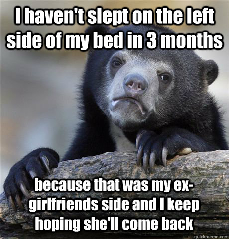 I haven't slept on the left side of my bed in 3 months because that was my ex-girlfriends side and I keep hoping she'll come back  Confession Bear