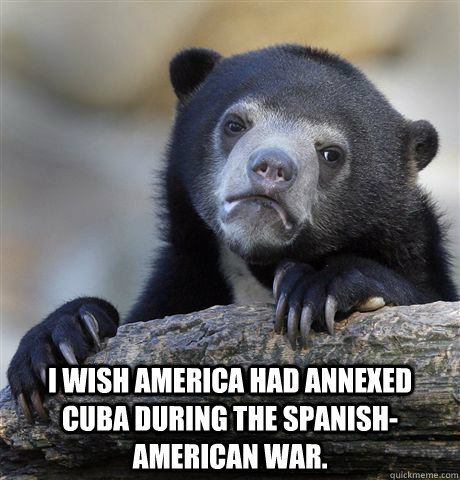  I wish America had annexed Cuba during the Spanish-American War.  Confession Bear