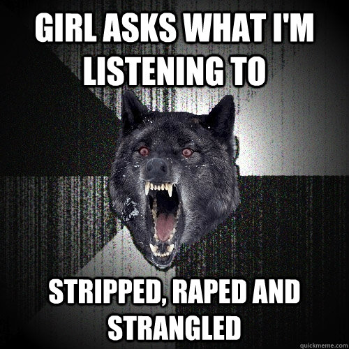 Girl asks what i'm Listening to  Stripped, Raped And Strangled  Insanity Wolf