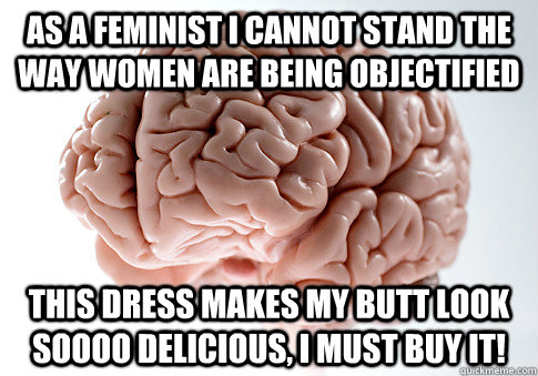 As a feminist I cannot stand the way women are being objectified This dress makes my butt look soooo delicious, I must buy it!  Scumbag Brain