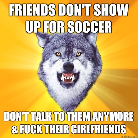 Friends don't show up for soccer Don't talk to them anymore & fuck their girlfriends  Courage Wolf