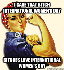 I gave that bitch International women's day Bitches love international women's day  