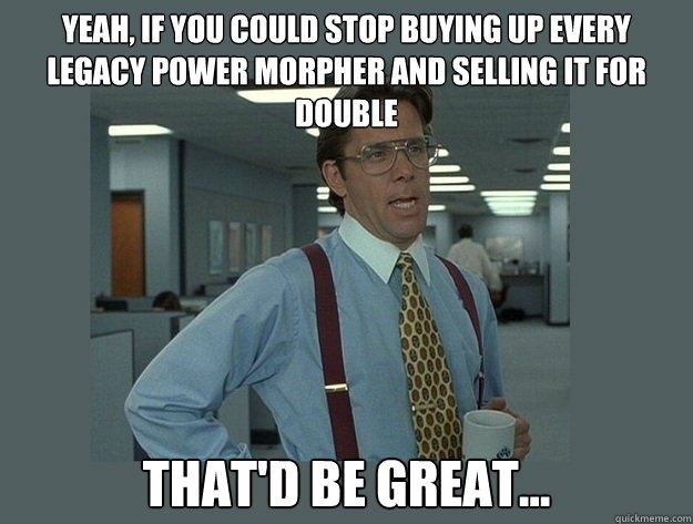 Yeah, if you could stop buying up every Legacy Power Morpher and selling it for double That'd be great...  Office Space Lumbergh